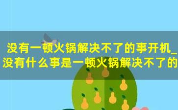 没有一顿火锅解决不了的事开机_没有什么事是一顿火锅解决不了的，如果有，那就两顿。 怎么翻译成英语